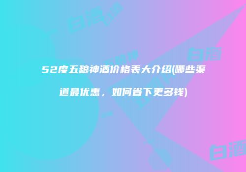 52度五粮神酒价格表大介绍(哪些渠道最优惠，如何省下更多钱)