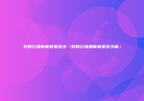 好的红酒的度数是多少「好的红酒酒精度是多少度」