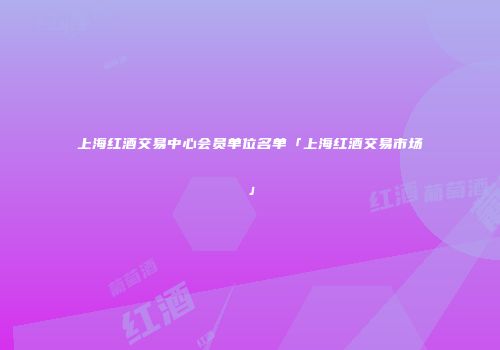 上海红酒交易中心会员单位名单「上海红酒交易市场」