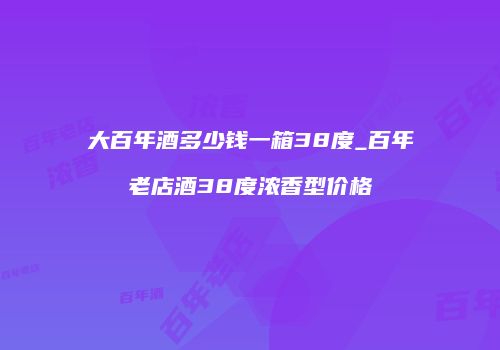 大百年酒多少钱一箱38度_百年老店酒38度浓香型价格