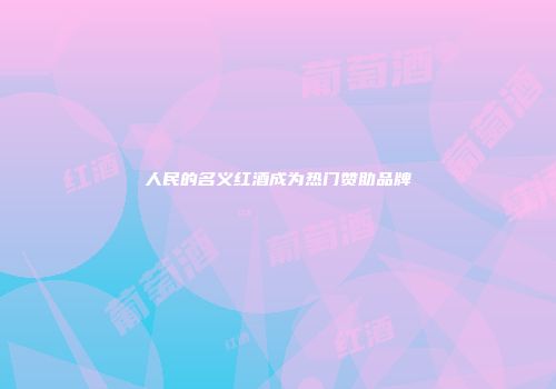 人民的名义红酒成为热门赞助品牌