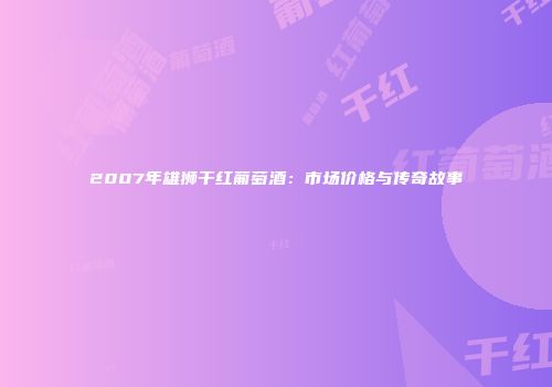 2007年雄狮干红葡萄酒：市场价格与传奇故事