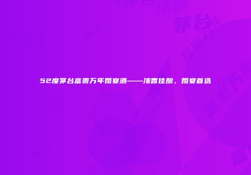 52度茅台富贵万年婚宴酒——浓香佳酿，婚宴首选