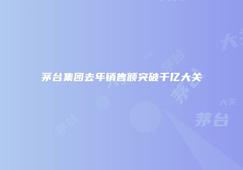 茅台集团去年销售额突破千亿大关