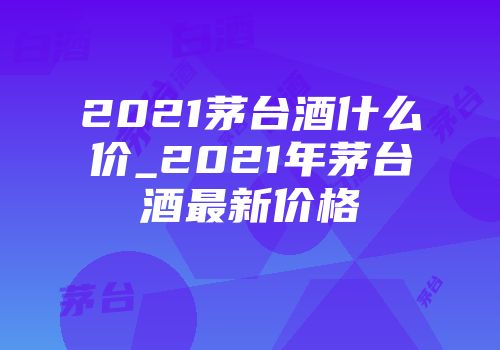 2021茅台酒什么价_2021年茅台酒最新价格