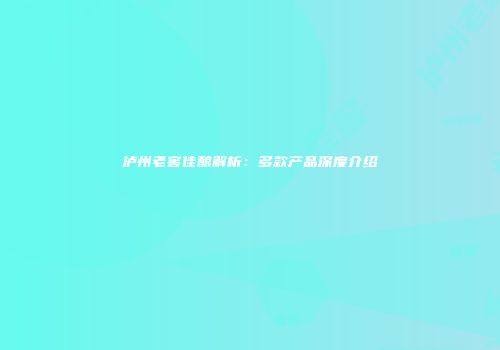 泸州老窖佳酿解析：多款产品深度介绍