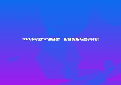 100传奇酒52度佳酿：价格解析与故事传承
