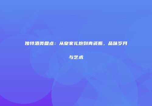 独特酒类盘点：从皇家礼炮到青瓷瓶，品味岁月与艺术