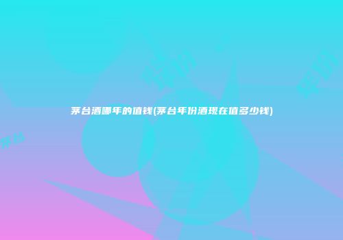 茅台酒哪年的值钱(茅台年份酒现在值多少钱)
