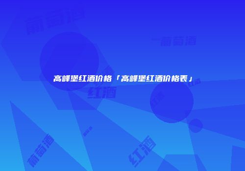 高峰堡红酒价格「高峰堡红酒价格表」