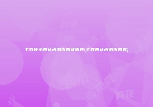 丰谷传承青花瓷酒价格及图片(丰谷青花瓷酒价格表)