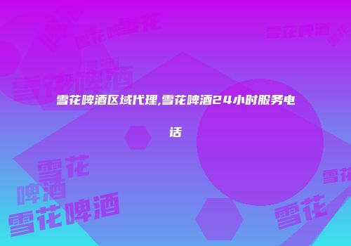 雪花啤酒区域代理,雪花啤酒24小时服务电话