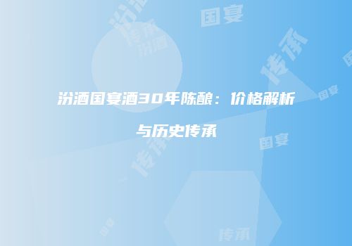 汾酒国宴酒30年陈酿：价格解析与历史传承