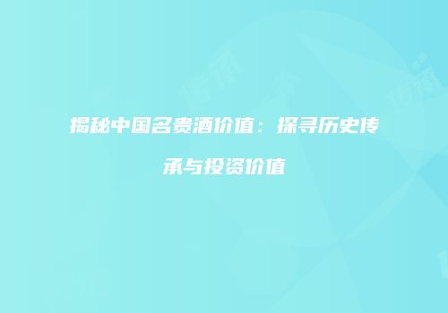 揭秘中国名贵酒价值：探寻历史传承与投资价值