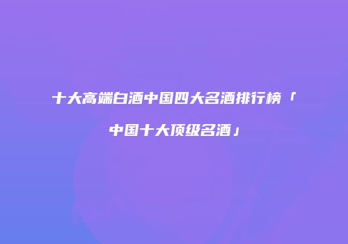 十大高端白酒中国四大名酒排行榜「中国十大顶级名酒」