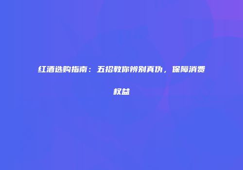 红酒选购指南：五招教你辨别真伪，保障消费权益