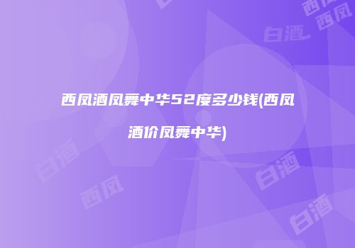 西凤酒凤舞中华52度多少钱(西凤酒价凤舞中华)