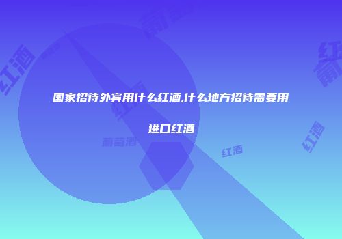 国家招待外宾用什么红酒,什么地方招待需要用进口红酒