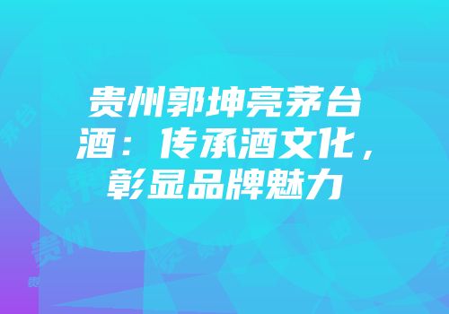 贵州郭坤亮茅台酒：传承酒文化，彰显品牌魅力