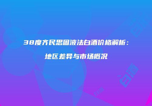 38度齐民思固液法白酒价格解析：地区差异与市场概况