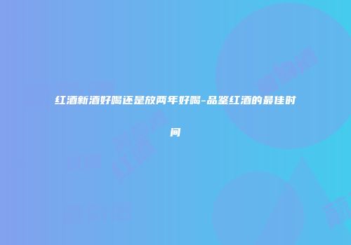 红酒新酒好喝还是放两年好喝-品鉴红酒的最佳时间