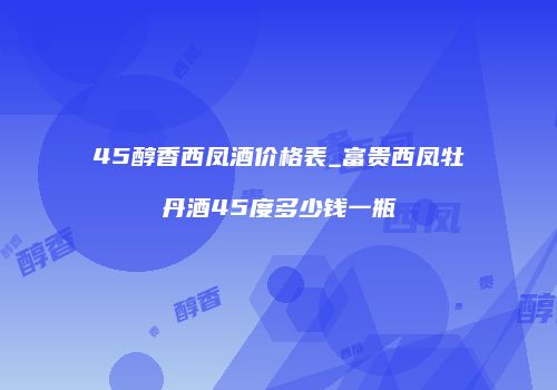 45醇香西凤酒价格表_富贵西凤牡丹酒45度多少钱一瓶