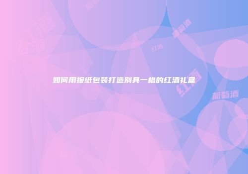 如何用报纸包装打造别具一格的红酒礼盒