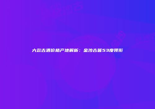 六款古酒价格产地解析：金沙古酱53度领衔