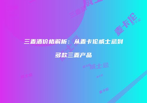 三麦酒价格解析：从麦卡伦威士忌到多款三麦产品