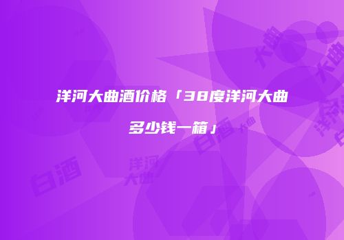 洋河大曲酒价格「38度洋河大曲多少钱一箱」