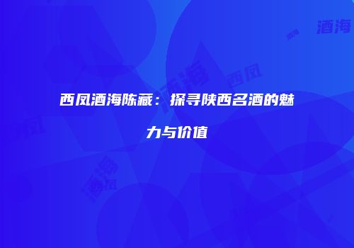 西凤酒海陈藏：探寻陕西名酒的魅力与价值