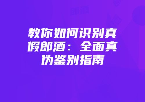 教你如何识别真假郎酒：全面真伪鉴别指南