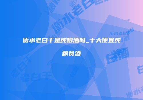 衡水老白干是纯粮酒吗_十大便宜纯粮食酒