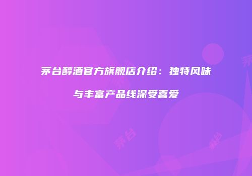 茅台醇酒官方旗舰店介绍：独特风味与丰富产品线深受喜爱