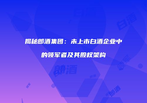 揭秘郎酒集团：未上市白酒企业中的领军者及其股权架构