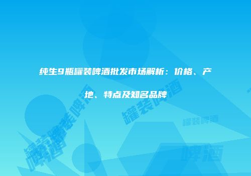 纯生9瓶罐装啤酒批发市场解析：价格、产地、特点及知名品牌