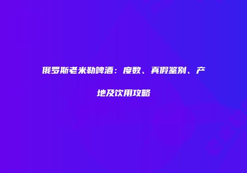 俄罗斯老米勒啤酒：度数、真假鉴别、产地及饮用攻略