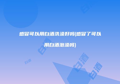 感冒可以用白酒洗澡好吗(感冒了可以用白酒泡澡吗)