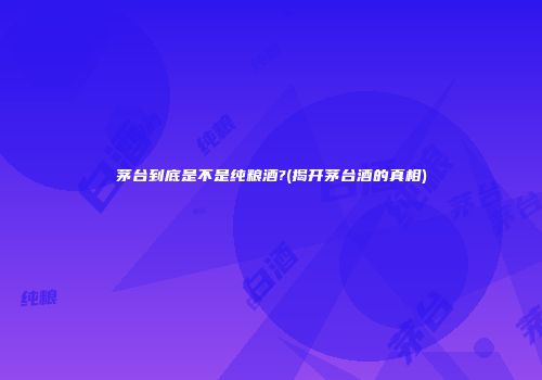 茅台到底是不是纯粮酒?(揭开茅台酒的真相)