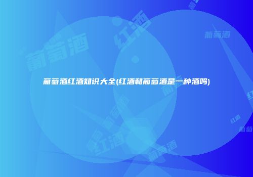 葡萄酒红酒知识大全(红酒和葡萄酒是一种酒吗)