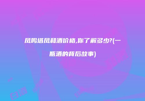 凤鸣塔凤和酒价格,你了解多少?(一瓶酒的背后故事)
