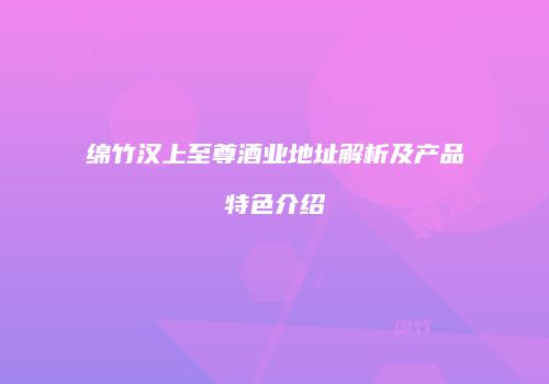 绵竹汉上至尊酒业地址解析及产品特色介绍