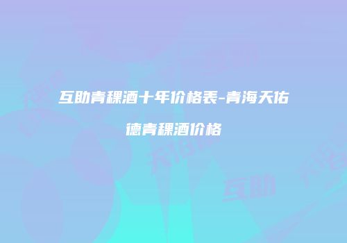 互助青稞酒十年价格表-青海天佑德青稞酒价格