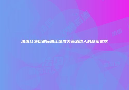 法国红酒培训庄园让你成为品酒达人的秘密武器