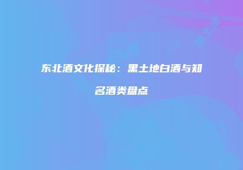 东北酒文化探秘：黑土地白酒与知名酒类盘点
