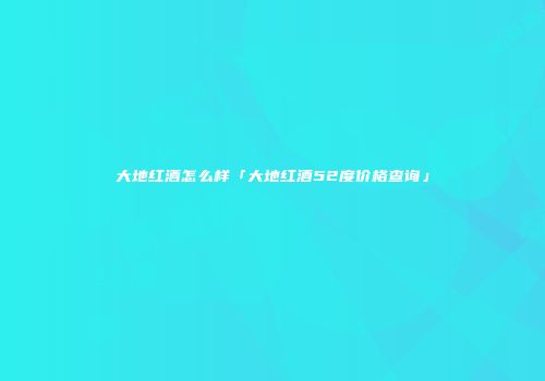 大地红酒怎么样「大地红酒52度价格查询」