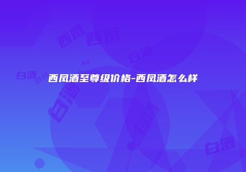 西凤酒至尊级价格-西凤酒怎么样