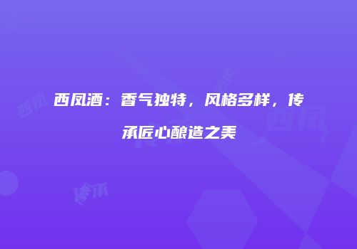 西凤酒：香气独特，风格多样，传承匠心酿造之美