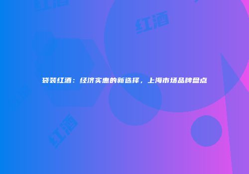 袋装红酒：经济实惠的新选择，上海市场品牌盘点