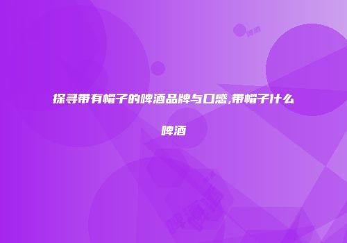探寻带有帽子的啤酒品牌与口感,带帽子什么啤酒